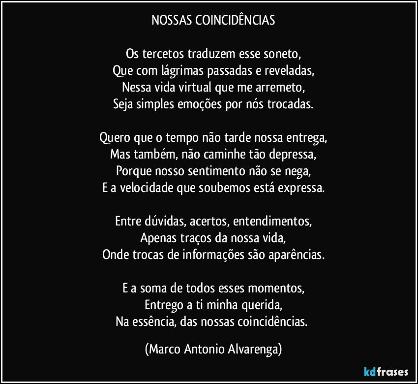 NOSSAS COINCIDÊNCIAS

Os tercetos traduzem esse soneto,
Que com lágrimas passadas e reveladas,
Nessa vida virtual  que me arremeto,
Seja simples emoções por nós trocadas.

Quero que o tempo não tarde nossa entrega,
Mas também, não caminhe tão depressa,
Porque nosso sentimento não se nega,
E a velocidade que soubemos está expressa.

Entre dúvidas, acertos, entendimentos,
Apenas traços da nossa vida,
Onde trocas de informações são aparências.

E a soma de todos esses momentos,
Entrego a ti minha querida,
Na essência, das nossas coincidências. (Marco Antonio Alvarenga)