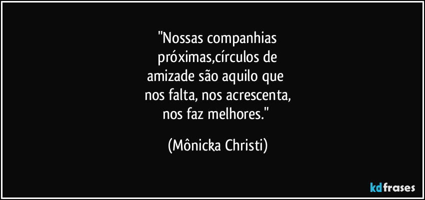 "Nossas companhias
 próximas,círculos de 
amizade são aquilo que 
nos falta, nos acrescenta,
nos faz melhores." (Mônicka Christi)