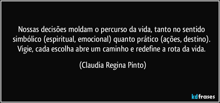 Nossas decisões moldam o percurso da vida, tanto no sentido simbólico (espiritual, emocional) quanto prático (ações, destino). Vigie, cada escolha abre um caminho e redefine a rota da vida. (Claudia Regina Pinto)