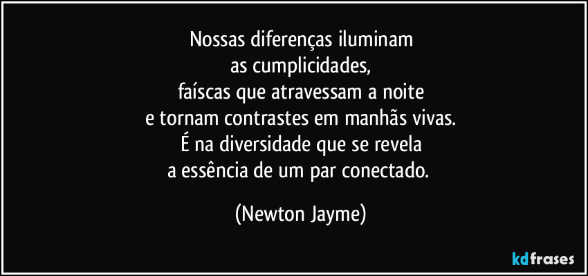 Nossas diferenças iluminam
as cumplicidades,
faíscas que atravessam a noite
e tornam contrastes em manhãs vivas.
É na diversidade que se revela
a essência de um par conectado. (Newton Jayme)