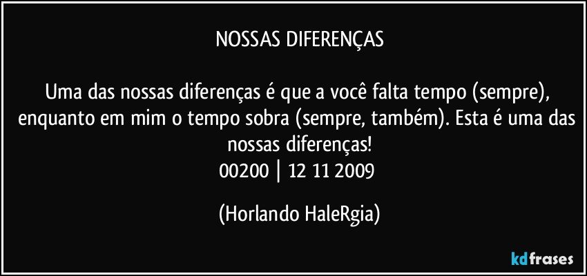 NOSSAS DIFERENÇAS

Uma das nossas diferenças é que a você falta tempo (sempre), enquanto em mim o tempo sobra (sempre, também). Esta é uma das nossas diferenças!
00200 | 12/11/2009 (Horlando HaleRgia)