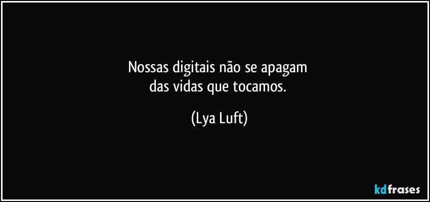 Nossas digitais não se apagam 
das vidas que tocamos. (Lya Luft)