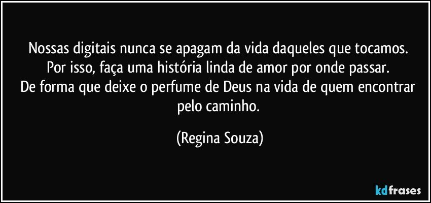 Nossas digitais nunca se apagam da vida daqueles que tocamos. 
Por isso, faça uma história linda de amor por onde passar. 
De forma que deixe o perfume de Deus na vida de quem encontrar pelo caminho. (Regina Souza)