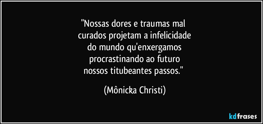 "Nossas dores e traumas mal 
curados projetam a infelicidade
 do mundo qu'enxergamos 
procrastinando ao futuro
nossos titubeantes passos." (Mônicka Christi)