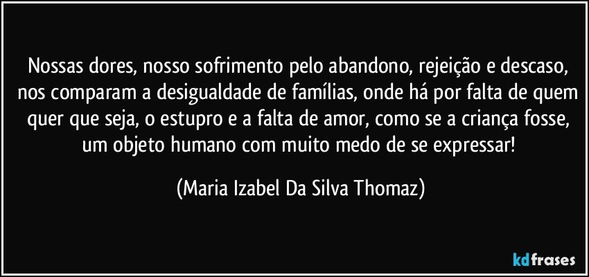 Nossas dores, nosso sofrimento pelo abandono, rejeição e descaso, nos comparam a desigualdade de famílias, onde há por falta de quem quer que seja, o estupro e a falta de amor, como se a criança fosse, um objeto humano com muito medo de se expressar! (Maria Izabel Da Silva Thomaz)