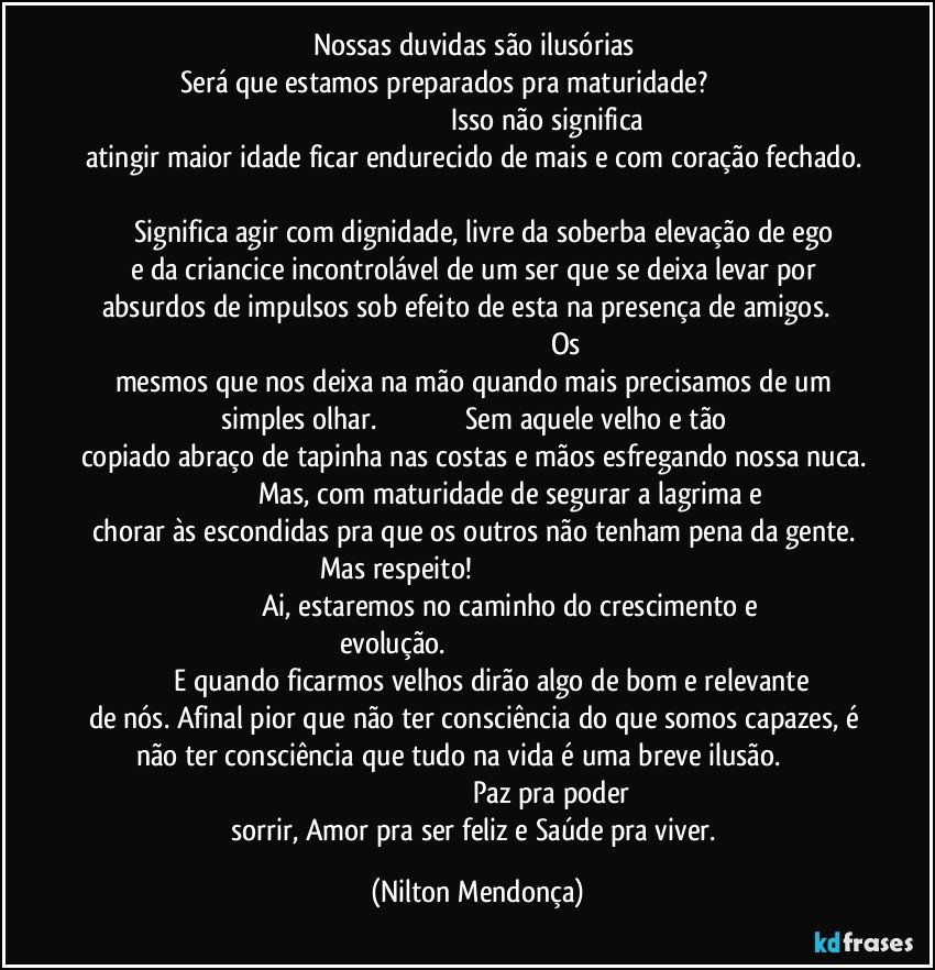 Nossas duvidas são ilusórias 
Será que estamos  preparados pra maturidade?                                                                                                                 Isso não significa atingir maior idade ficar endurecido de mais e com coração fechado.                                                                                                                         Significa agir com dignidade, livre da soberba elevação de ego e da criancice incontrolável de um ser que se deixa levar por absurdos de impulsos sob efeito de esta na presença de amigos.                                                                                                           Os mesmos que nos deixa na mão quando mais precisamos de um simples olhar.                                             Sem aquele velho e tão copiado abraço de tapinha nas costas e mãos esfregando nossa nuca.                                       Mas, com maturidade de segurar a lagrima e chorar às escondidas pra que os outros não tenham pena da gente. Mas respeito!                                                                                                                           Ai, estaremos no caminho do crescimento e evolução.                                                                                                                E quando ficarmos velhos dirão algo de bom e relevante de nós. Afinal pior que não ter consciência do que somos capazes, é não ter consciência que tudo na vida é uma breve ilusão.                                                                                                      Paz pra poder sorrir, Amor pra ser feliz e Saúde pra viver. (Nilton Mendonça)