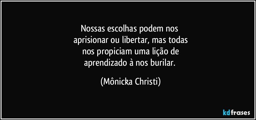 Nossas escolhas podem nos 
aprisionar ou libertar, mas todas
nos propiciam uma lição de
aprendizado à nos burilar. (Mônicka Christi)