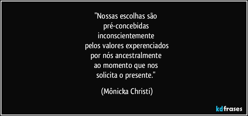 "Nossas escolhas são 
pré-concebidas 
inconscientemente 
pelos valores experenciados
por nós ancestralmente 
ao momento que nos 
solicita o presente." (Mônicka Christi)