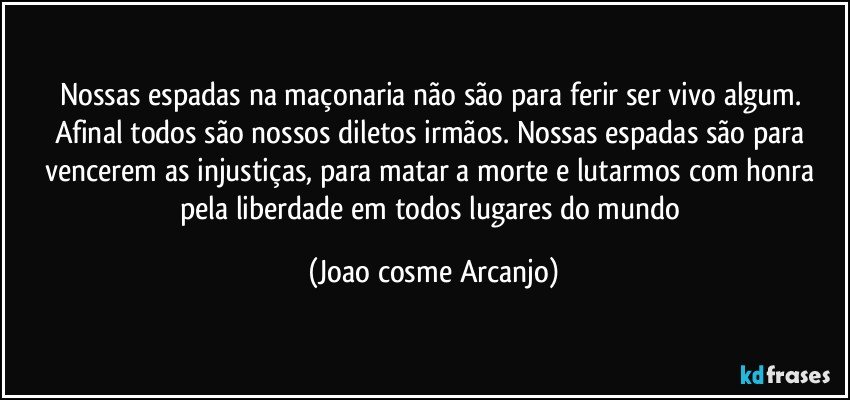 Nossas espadas na maçonaria não são para ferir ser vivo algum. Afinal todos são nossos diletos irmãos. Nossas espadas são para vencerem as injustiças, para matar a morte e lutarmos com honra pela liberdade em todos lugares do mundo (Joao cosme Arcanjo)