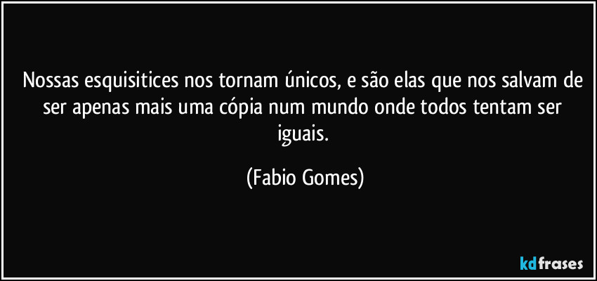 Nossas esquisitices nos tornam únicos, e são elas que nos salvam de ser apenas mais uma cópia num mundo onde todos tentam ser iguais. (Fabio Gomes)