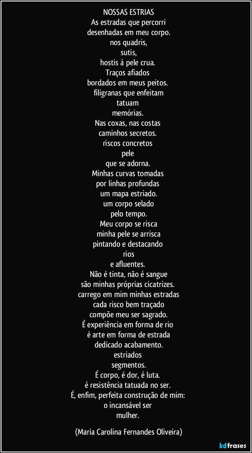 NOSSAS ESTRIAS
As estradas que percorri
desenhadas em meu corpo.
nos quadris,
sutis,
hostis à pele crua. 
Traços afiados 
bordados em meus peitos. 
filigranas que enfeitam
tatuam 
memórias. 
Nas coxas, nas costas 
caminhos secretos. 
riscos concretos 
pele 
que se adorna. 
Minhas curvas tomadas 
por linhas profundas 
um mapa estriado.
um corpo selado
pelo tempo.
Meu corpo se risca
minha pele se arrisca
pintando e destacando 
rios
e afluentes. 
Não é tinta, não é sangue
são minhas próprias cicatrizes. 
carrego em mim minhas estradas
cada risco bem traçado
compõe meu ser sagrado.
É experiência em forma de rio 
é arte em forma de estrada
dedicado acabamento.
estriados 
segmentos.
É corpo, é dor, é luta. 
é resistência tatuada no ser. 
É, enfim, perfeita construção de mim: 
o incansável ser 
mulher. (Maria Carolina Fernandes Oliveira)