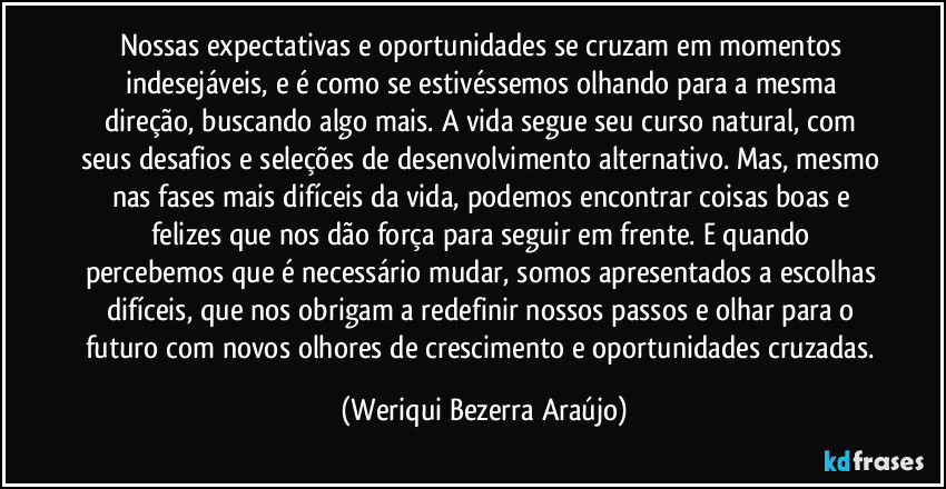 Nossas expectativas e oportunidades se cruzam em momentos indesejáveis, e é como se estivéssemos olhando para a mesma direção, buscando algo mais. A vida segue seu curso natural, com seus desafios e seleções de desenvolvimento alternativo. Mas, mesmo nas fases mais difíceis da vida, podemos encontrar coisas boas e felizes que nos dão força para seguir em frente. E quando percebemos que é necessário mudar, somos apresentados a escolhas difíceis, que nos obrigam a redefinir nossos passos e olhar para o futuro com novos olhores de crescimento e oportunidades cruzadas. (Weriqui Bezerra Araújo)