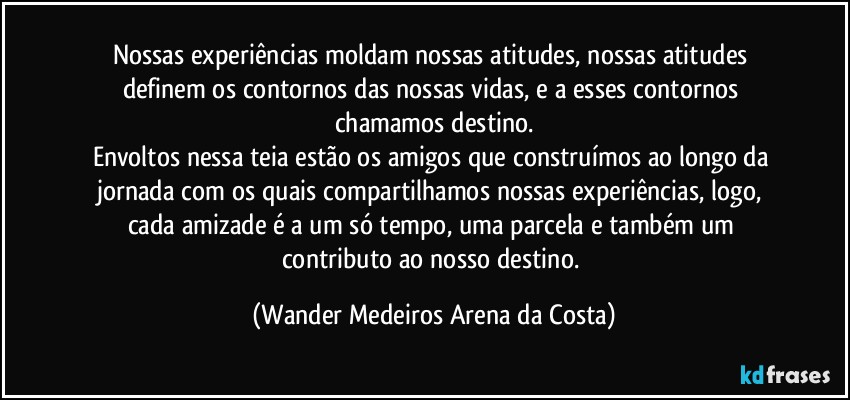 Nossas experiências moldam nossas atitudes, nossas atitudes definem os contornos das nossas vidas, e a esses contornos chamamos destino.
Envoltos nessa teia estão os amigos que construímos ao longo da jornada com os quais compartilhamos nossas experiências, logo, cada amizade é a um só tempo, uma parcela e também um contributo ao nosso destino. (Wander Medeiros Arena da Costa)