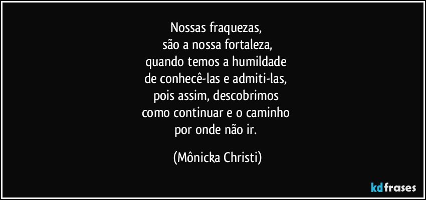 Nossas fraquezas, 
são a nossa fortaleza,
quando temos a humildade 
de conhecê-las e admiti-las, 
pois assim, descobrimos 
como continuar e o caminho 
por onde não ir. (Mônicka Christi)