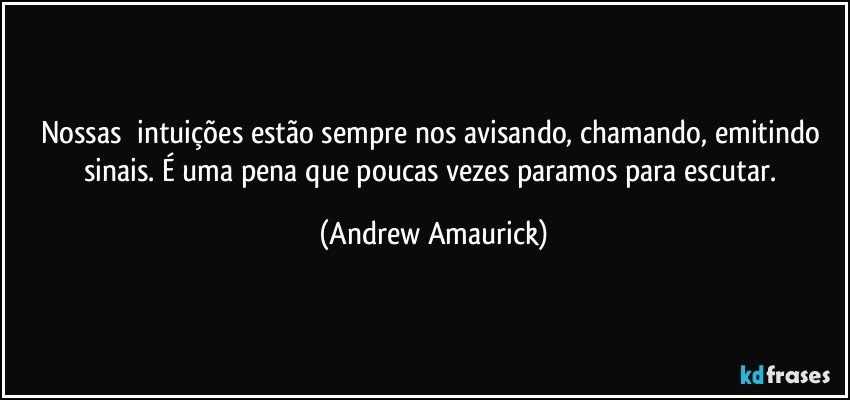 Nossas​ intuições estão sempre nos avisando, chamando, emitindo sinais. É uma pena que poucas vezes paramos para escutar. (Andrew Amaurick)