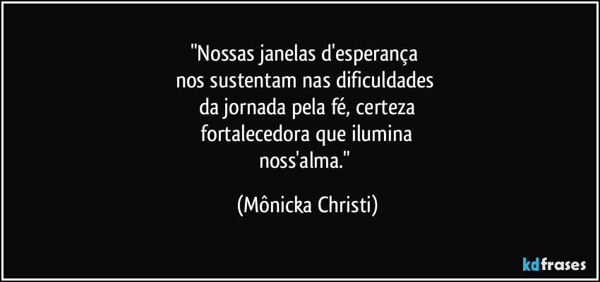 "Nossas janelas d'esperança
nos sustentam nas dificuldades
da jornada pela fé, certeza
fortalecedora que ilumina
noss'alma." (Mônicka Christi)