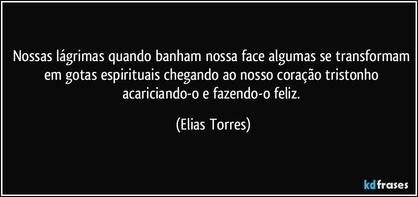 Nossas lágrimas quando banham nossa face algumas se transformam em gotas espirituais chegando ao nosso coração tristonho acariciando-o e fazendo-o feliz. (Elias Torres)