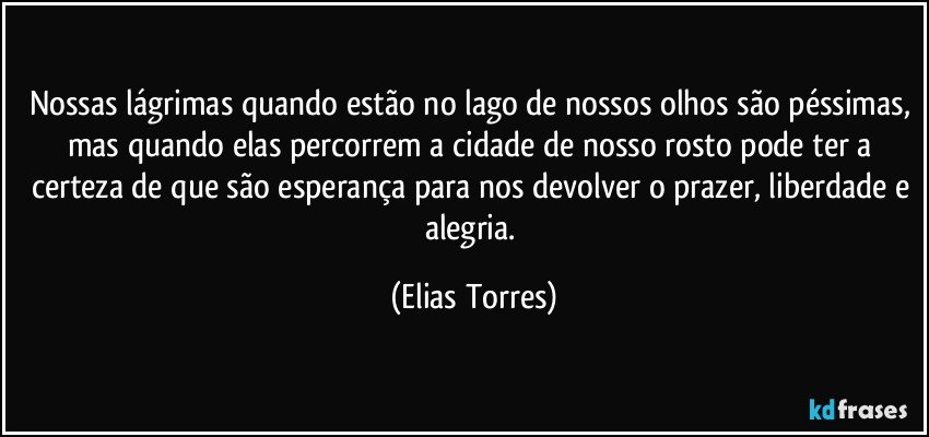 Nossas lágrimas quando estão no lago de nossos olhos são péssimas, mas quando elas percorrem a cidade de nosso rosto pode ter a certeza de que são esperança para nos devolver o prazer, liberdade e alegria. (Elias Torres)