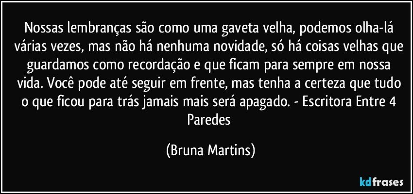 Nossas lembranças são como uma gaveta velha, podemos olha-lá várias vezes, mas não há nenhuma novidade, só há coisas velhas que guardamos como recordação e que ficam para sempre em nossa vida. Você pode até seguir em frente, mas tenha a certeza que tudo o que ficou para trás jamais mais será apagado. - Escritora Entre 4 Paredes (Bruna Martins)