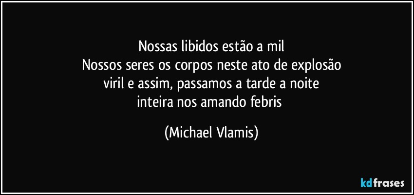 Nossas libidos estão a mil
Nossos seres os corpos neste ato de explosão
viril e assim, passamos a tarde a noite
inteira nos amando febris (Michael Vlamis)