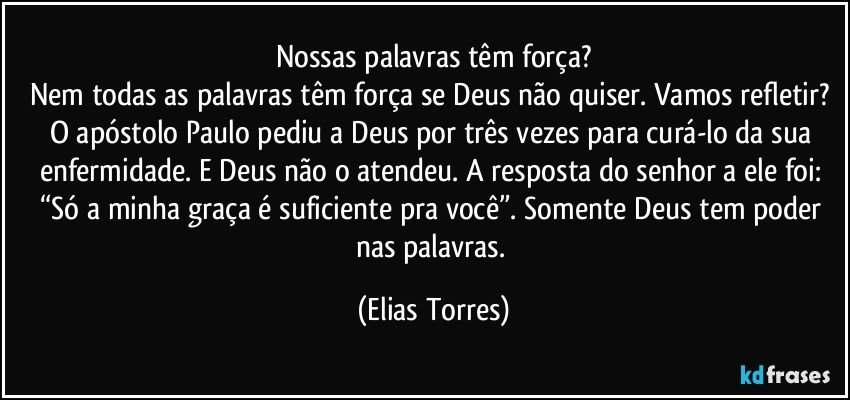 Nossas palavras têm força?
Nem todas as palavras têm força se Deus não quiser. Vamos refletir? O apóstolo Paulo pediu a Deus por três vezes para curá-lo da sua enfermidade. E Deus não o atendeu. A resposta do senhor a ele foi: “Só a minha graça é suficiente pra você”. Somente Deus tem poder nas palavras. (Elias Torres)