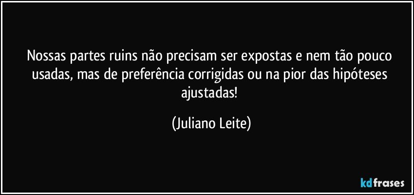 Nossas partes ruins não precisam ser expostas e nem tão pouco usadas, mas de preferência corrigidas ou na pior das hipóteses ajustadas! (Juliano Leite)