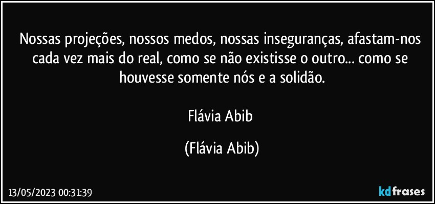 Nossas projeções, nossos medos, nossas inseguranças, afastam-nos cada vez mais do real, como se não existisse o outro... como se houvesse somente nós e a solidão.

Flávia Abib (Flávia Abib)