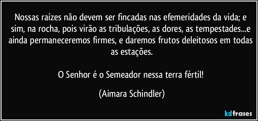 Nossas raízes não devem ser fincadas nas efemeridades da vida; e sim, na rocha, pois virão as tribulações, as dores, as tempestades...e ainda permaneceremos firmes, e daremos frutos deleitosos em todas as estações.

O Senhor é o Semeador nessa terra fértil! (Aimara Schindler)