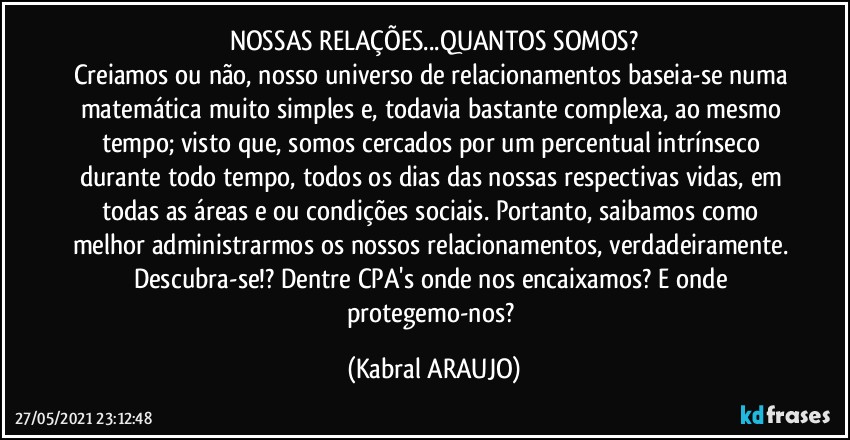 NOSSAS RELAÇÕES...QUANTOS SOMOS?
Creiamos ou não, nosso universo de relacionamentos baseia-se numa matemática muito simples e, todavia bastante complexa, ao mesmo tempo; visto que, somos cercados por um percentual intrínseco durante todo tempo, todos os dias das nossas respectivas vidas, em todas as áreas e/ou condições sociais. Portanto, saibamos como melhor administrarmos os nossos relacionamentos, verdadeiramente. Descubra-se!? Dentre CPA's onde nos encaixamos? E onde protegemo-nos? (KABRAL ARAUJO)