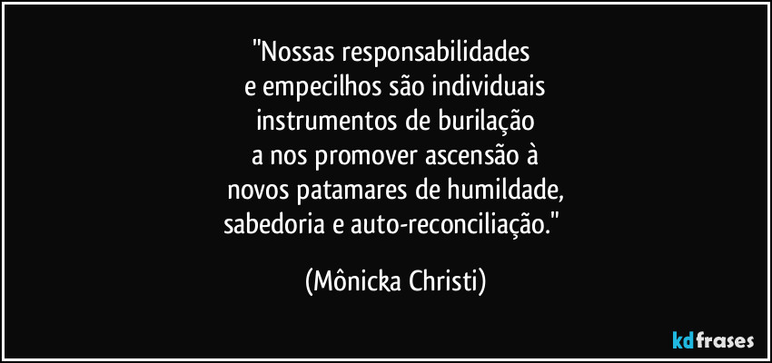 "Nossas responsabilidades
e empecilhos são individuais
instrumentos de burilação
a nos promover ascensão à
novos patamares de humildade,
sabedoria e auto-reconciliação." (Mônicka Christi)