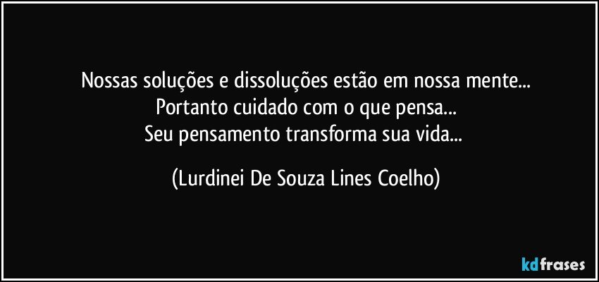 Nossas soluções e dissoluções estão em nossa mente...
Portanto cuidado com o que pensa...
Seu pensamento transforma sua vida... (Lurdinei De Souza Lines Coelho)