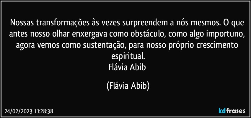 Nossas transformações às vezes surpreendem a nós mesmos. O que antes nosso olhar enxergava como obstáculo, como algo importuno, agora vemos como sustentação, para nosso próprio crescimento espiritual.
Flávia Abib (Flávia Abib)