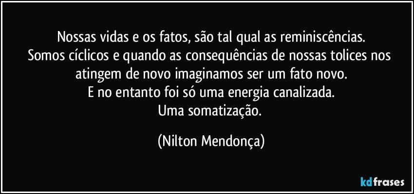 Nossas vidas e os fatos, são tal qual as reminiscências.
Somos cíclicos e quando as consequências de nossas tolices nos atingem de novo imaginamos ser um fato novo.
E no entanto foi só uma energia canalizada.
Uma somatização. (Nilton Mendonça)