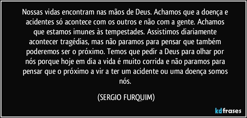 Nossas vidas encontram nas mãos de Deus. Achamos que a doença e acidentes só acontece com os outros e não com a gente.  Achamos que estamos imunes às tempestades. Assistimos diariamente acontecer tragédias, mas não paramos para pensar que também poderemos ser o próximo. Temos que pedir a Deus para olhar por nós porque hoje em dia a vida é muito corrida e não paramos para pensar que o próximo a vir a ter um acidente ou uma doença somos nós. (SERGIO FURQUIM)