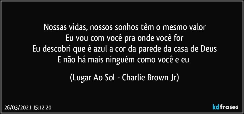 Nossas vidas, nossos sonhos têm o mesmo valor
Eu vou com você pra onde você for
Eu descobri que é azul a cor da parede da casa de Deus
E não há mais ninguém como você e eu (Lugar Ao Sol - Charlie Brown Jr)