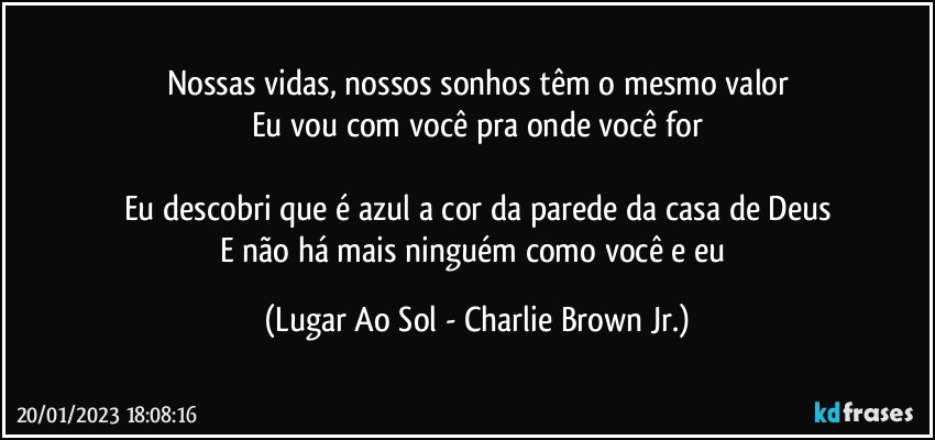 Nossas vidas, nossos sonhos têm o mesmo valor
Eu vou com você pra onde você for

Eu descobri que é azul a cor da parede da casa de Deus
E não há mais ninguém como você e eu (Lugar Ao Sol - Charlie Brown Jr.)