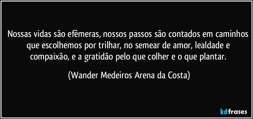 Nossas vidas são efêmeras, nossos passos são contados em caminhos que escolhemos por trilhar, no semear de amor, lealdade e compaixão, e a gratidão pelo que colher e o que plantar. (Wander Medeiros Arena da Costa)