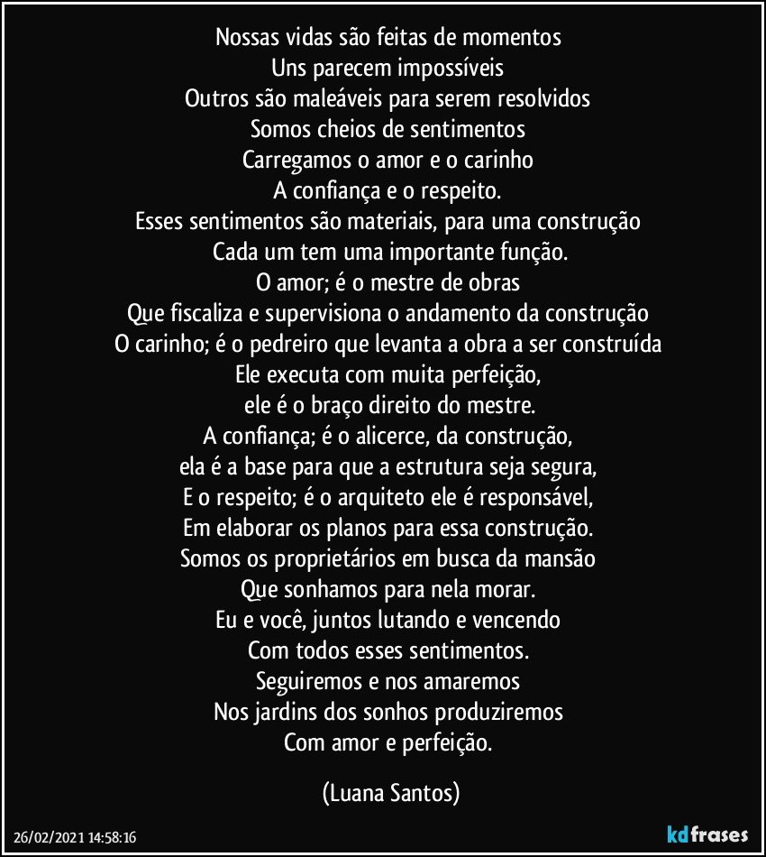 Nossas vidas são feitas de momentos  
Uns parecem impossíveis  
Outros são maleáveis para serem resolvidos 
Somos cheios de sentimentos  
Carregamos o amor e o carinho 
A confiança e o respeito. 
Esses sentimentos são materiais, para uma construção 
 Cada um tem uma importante função. 
O amor; é o mestre de obras 
Que fiscaliza e supervisiona o andamento da construção 
O carinho; é o pedreiro que levanta a obra a ser construída 
Ele executa com muita perfeição, 
 ele é o braço direito do mestre. 
A confiança; é o alicerce, da construção,  
ela é a base para que a estrutura seja segura, 
E o respeito; é o arquiteto ele é responsável, 
Em elaborar os planos para essa construção. 
Somos os proprietários em busca da mansão   
Que sonhamos para nela morar. 
Eu e você, juntos lutando e vencendo  
Com todos esses sentimentos. 
Seguiremos e nos amaremos  
Nos jardins dos sonhos produziremos 
Com amor e perfeição. (Luana Santos)