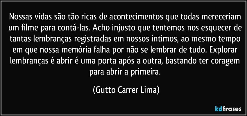 Nossas vidas são tão ricas de acontecimentos que todas mereceriam um filme para contá-las. Acho injusto que tentemos nos esquecer de tantas lembranças registradas em nossos íntimos, ao mesmo tempo em que nossa memória falha por não se lembrar de tudo. Explorar lembranças é abrir é uma porta após a outra, bastando ter coragem para abrir a primeira. (Gutto Carrer Lima)