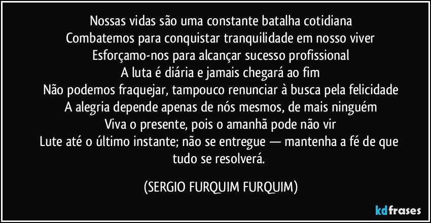 Nossas vidas são uma constante batalha cotidiana
Combatemos para conquistar tranquilidade em nosso viver
Esforçamo-nos para alcançar sucesso profissional
A luta é diária e jamais chegará ao fim
Não podemos fraquejar, tampouco renunciar à busca pela felicidade
A alegria depende apenas de nós mesmos, de mais ninguém
Viva o presente, pois o amanhã pode não vir
Lute até o último instante; não se entregue — mantenha a fé de que tudo se resolverá. (SERGIO FURQUIM FURQUIM)