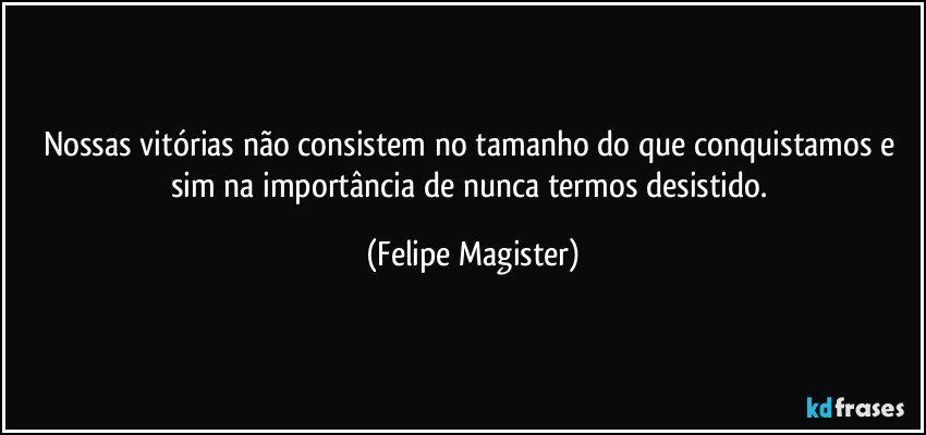 Nossas vitórias não consistem no tamanho do que conquistamos e sim na importância de nunca termos desistido. (Felipe Magister)