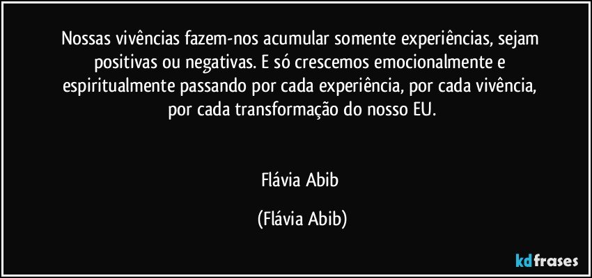 Nossas vivências fazem-nos acumular somente experiências, sejam positivas ou negativas. E só crescemos emocionalmente e  espiritualmente passando por cada experiência, por cada vivência, por cada transformação do nosso EU.


Flávia Abib (Flávia Abib)