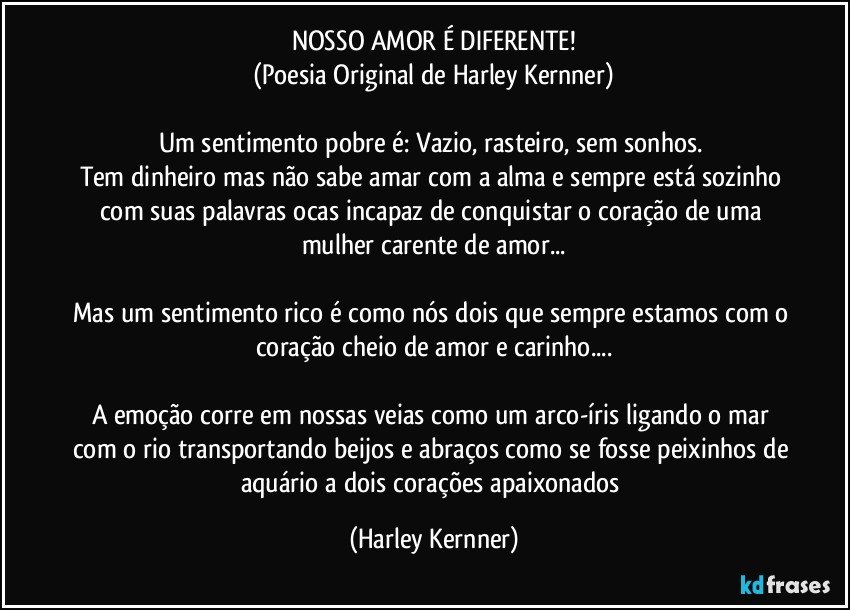 NOSSO AMOR É DIFERENTE!
(Poesia Original de Harley Kernner)

Um sentimento pobre é: Vazio, rasteiro, sem sonhos. 
Tem dinheiro mas não sabe amar com a alma e sempre está sozinho com suas palavras ocas incapaz de conquistar o coração de uma mulher carente de amor...

Mas um sentimento rico é como nós dois que sempre estamos com o coração cheio de amor e carinho...

A emoção corre em nossas veias como um arco-íris ligando o mar com o rio transportando beijos e abraços como se fosse peixinhos de aquário a dois corações apaixonados (Harley Kernner)