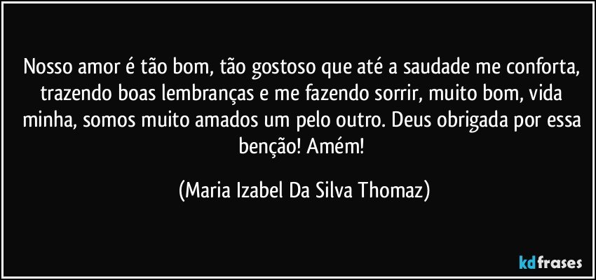 Nosso amor é tão bom, tão gostoso que até a saudade me conforta, trazendo boas lembranças e me fazendo sorrir, muito bom, vida minha, somos muito amados um pelo outro. Deus obrigada por essa benção! Amém! (Maria Izabel Da Silva Thomaz)