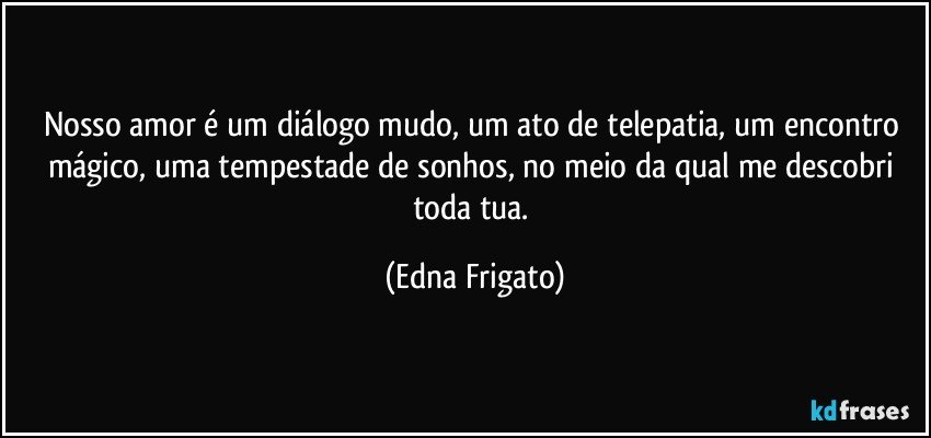 Nosso amor é um diálogo mudo, um ato de telepatia, um encontro mágico, uma tempestade de sonhos, no meio da qual me descobri toda tua. (Edna Frigato)