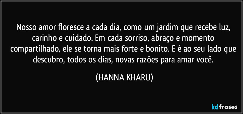 Nosso amor floresce a cada dia, como um jardim que recebe luz, carinho e cuidado. Em cada sorriso, abraço e momento compartilhado, ele se torna mais forte e bonito. E é ao seu lado que descubro, todos os dias, novas razões para amar você. (HANNA KHARU)