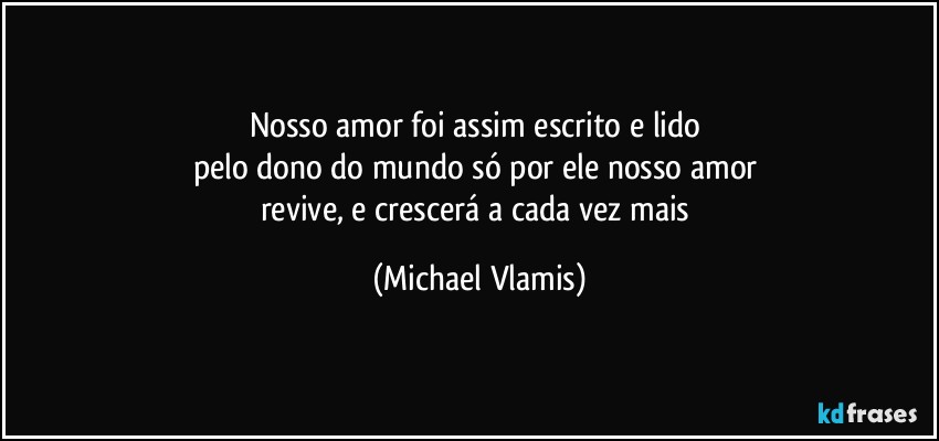 Nosso amor foi assim escrito e lido 
pelo dono do mundo só por ele nosso amor 
revive, e crescerá a cada vez mais (Michael Vlamis)