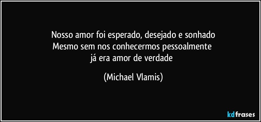 Nosso amor foi esperado, desejado e sonhado
Mesmo sem nos conhecermos pessoalmente 
já era amor de verdade (Michael Vlamis)