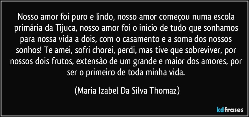 Nosso amor foi puro e lindo, nosso amor começou numa escola primária da Tijuca, nosso amor  foi o início de tudo que sonhamos para nossa vida a dois, com o casamento e a soma dos nossos sonhos! Te amei, sofri chorei, perdi, mas tive que sobreviver, por nossos dois frutos, extensão de um grande e maior dos amores, por ser o primeiro de toda minha vida. (Maria Izabel Da Silva Thomaz)