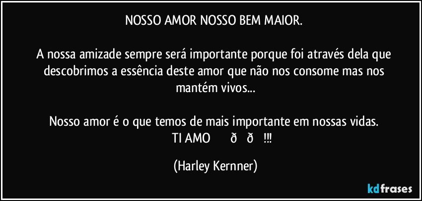 NOSSO AMOR NOSSO BEM MAIOR. 

A nossa amizade sempre será importante porque foi através dela que descobrimos a essência deste amor que não nos consome mas nos mantém vivos...

Nosso amor é o que temos de mais importante em nossas vidas. 
                 TI AMO♡♡♡!!! (Harley Kernner)